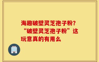 海趣破壁灵芝孢子粉？“破壁灵芝孢子粉”这玩意真的有用么