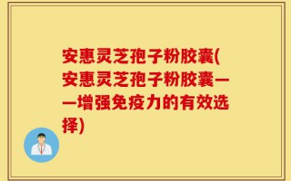 安惠灵芝孢子粉胶囊(安惠灵芝孢子粉胶囊——增强免疫力的有效选择)