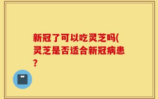 新冠了可以吃灵芝吗(灵芝是否适合新冠病患？