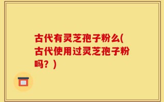 古代有灵芝孢子粉么(古代使用过灵芝孢子粉吗？)