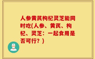 人参黄芪枸杞灵芝能同时吃(人参、黄芪、枸杞、灵芝：一起食用是否可行？)