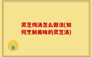 灵芝炖汤怎么做法(如何烹制美味的灵芝汤)