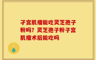 孑宫肌瘤能吃灵芝孢子粉吗？灵芝孢子粉子宫肌瘤术后能吃吗