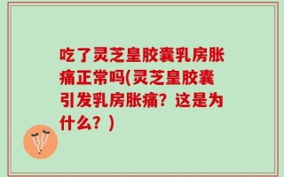 吃了灵芝皇胶囊乳房胀痛正常吗(灵芝皇胶囊引发乳房胀痛？这是为什么？)