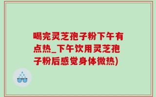 喝完灵芝孢子粉下午有点热_下午饮用灵芝孢子粉后感觉身体微热)