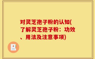 对灵芝孢子粉的认知(了解灵芝孢子粉：功效、用法及注意事项)