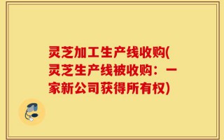 灵芝加工生产线收购(灵芝生产线被收购：一家新公司获得所有权)