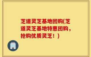 芝道灵芝基地团购(芝道灵芝基地特惠团购，抢购优质灵芝！)