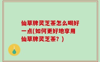 仙草牌灵芝茶怎么喝好一点(如何更好地享用仙草牌灵芝茶？)