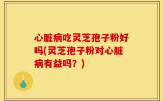 心脏病吃灵芝孢子粉好吗(灵芝孢子粉对心脏病有益吗？)