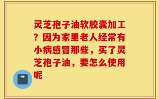 灵芝孢子油软胶囊加工？因为家里老人经常有小病感冒那些，买了灵芝孢子油，要怎么使用呢