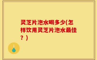 灵芝片泡水喝多少(怎样饮用灵芝片泡水最佳？)