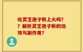 吃灵芝孢子粉上火吗？？解析灵芝孢子粉的功效与副作用？