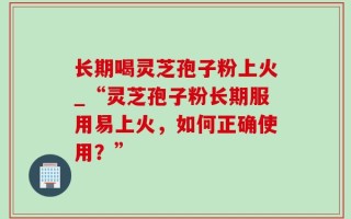 长期喝灵芝孢子粉上火_“灵芝孢子粉长期服用易上火，如何正确使用？”
