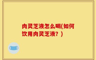 肉灵芝液怎么喝(如何饮用肉灵芝液？)