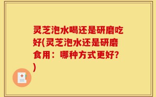 灵芝泡水喝还是研磨吃好(灵芝泡水还是研磨食用：哪种方式更好？)