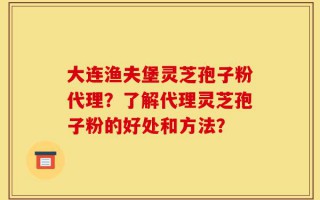大连渔夫堡灵芝孢子粉代理？了解代理灵芝孢子粉的好处和方法？