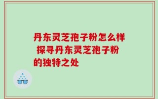 丹东灵芝孢子粉怎么样 探寻丹东灵芝孢子粉的独特之处