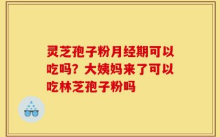 灵芝孢子粉月经期可以吃吗？大姨妈来了可以吃林芝孢子粉吗