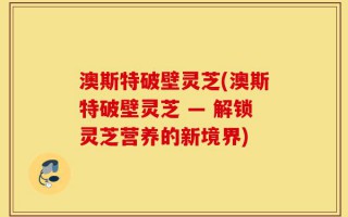 澳斯特破壁灵芝(澳斯特破壁灵芝 — 解锁灵芝营养的新境界)