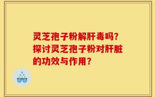 灵芝孢子粉解肝毒吗？探讨灵芝孢子粉对肝脏的功效与作用？