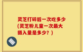 灵芝打碎后一次吃多少(灵芝粉儿童一次最大摄入量是多少？)