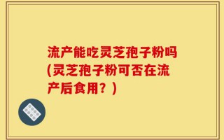 流产能吃灵芝孢子粉吗(灵芝孢子粉可否在流产后食用？)