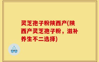 灵芝孢子粉陕西产(陕西产灵芝孢子粉，滋补养生不二选择)