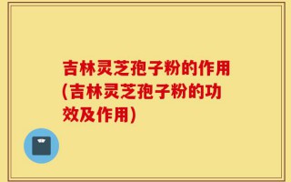 吉林灵芝孢子粉的作用(吉林灵芝孢子粉的功效及作用)