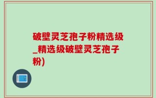 破壁灵芝孢子粉精选级_精选级破壁灵芝孢子粉)