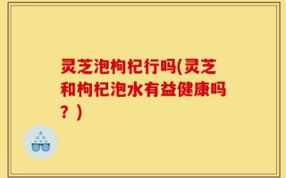 灵芝泡枸杞行吗(灵芝和枸杞泡水有益健康吗？)