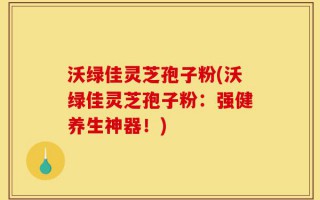 沃绿佳灵芝孢子粉(沃绿佳灵芝孢子粉：强健养生神器！)