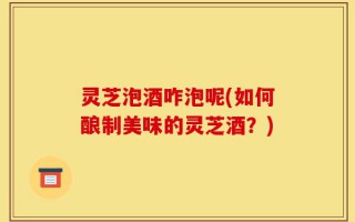 灵芝泡酒咋泡呢(如何酿制美味的灵芝酒？)
