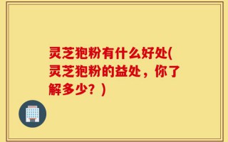 灵芝狍粉有什么好处(灵芝狍粉的益处，你了解多少？)