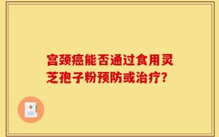 宫颈癌能否通过食用灵芝孢子粉预防或治疗？