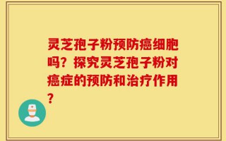 灵芝孢子粉预防癌细胞吗？探究灵芝孢子粉对癌症的预防和治疗作用？