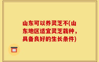 山东可以养灵芝不(山东地区适宜灵芝栽种，具备良好的生长条件)