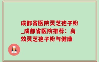 成都省医院灵芝孢子粉_成都省医院推荐：高效灵芝孢子粉与健康