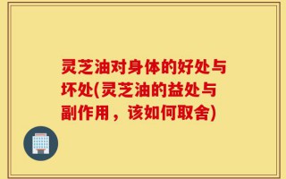 灵芝油对身体的好处与坏处(灵芝油的益处与副作用，该如何取舍)