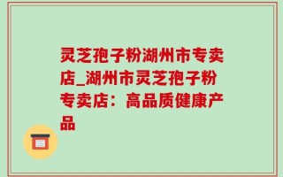 灵芝孢子粉湖州市专卖店_湖州市灵芝孢子粉专卖店：高品质健康产品