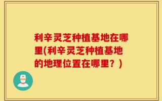利辛灵芝种植基地在哪里(利辛灵芝种植基地的地理位置在哪里？)