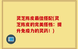 灵芝陈皮最佳搭配(灵芝陈皮的完美搭档：提升免疫力的灵药！)