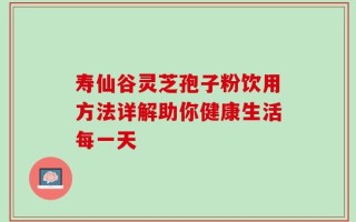 寿仙谷灵芝孢子粉饮用方法详解助你健康生活每一天