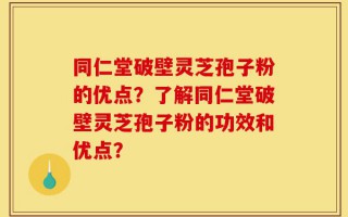 同仁堂破壁灵芝孢子粉的优点？了解同仁堂破壁灵芝孢子粉的功效和优点？