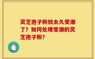 灵芝孢子粉放太久受潮了？如何处理受潮的灵芝孢子粉？