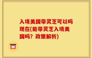 入境美国带灵芝可以吗现在(能带灵芝入境美国吗？政策解析)