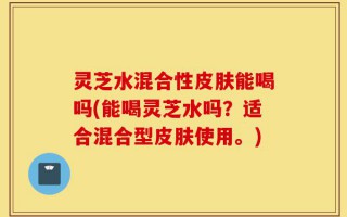 灵芝水混合性皮肤能喝吗(能喝灵芝水吗？适合混合型皮肤使用。)