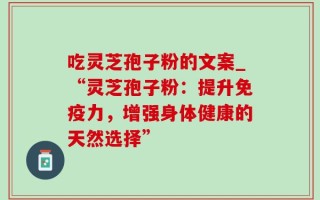 吃灵芝孢子粉的文案_“灵芝孢子粉：提升免疫力，增强身体健康的天然选择”