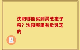 沈阳哪能买到灵芝孢子粉？沈阳哪里有卖灵芝的