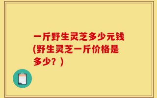 一斤野生灵芝多少元钱(野生灵芝一斤价格是多少？)